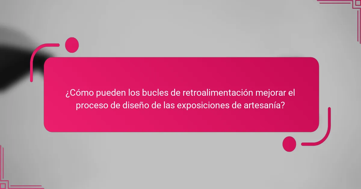 ¿Cómo pueden los bucles de retroalimentación mejorar el proceso de diseño de las exposiciones de artesanía?