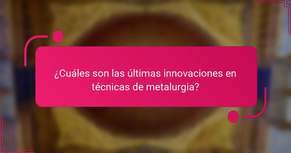 ¿Cuáles son las últimas innovaciones en técnicas de metalurgia?
