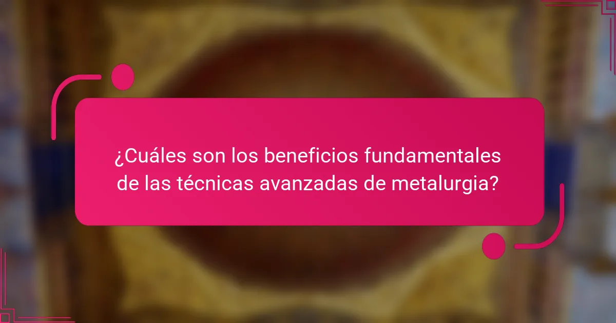 ¿Cuáles son los beneficios fundamentales de las técnicas avanzadas de metalurgia?